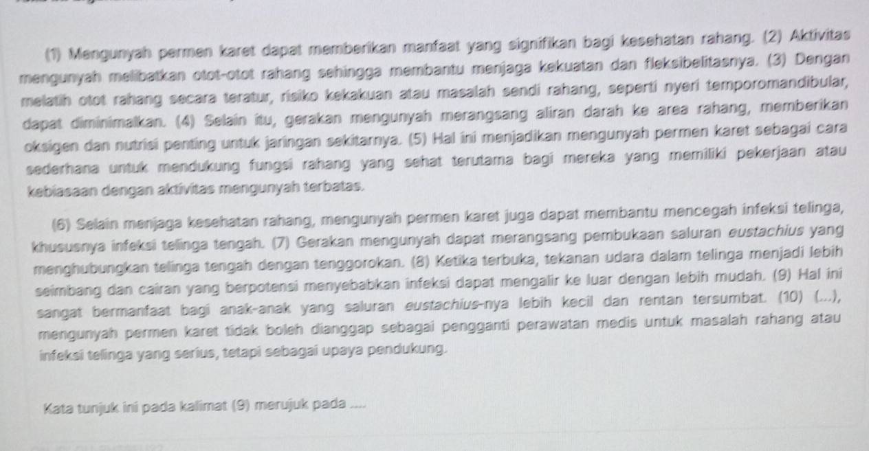 (1) Mengunyah permen karet dapat memberikan manfaat yang signifikan bagi kesehatan rahang. (2) Aktivitas
mengunyah melibatkan otot-otot rahang sehingga membantu menjaga kekuatan dan fleksibelitasnya. (3) Dengan
melatih otot rahang secara teratur, risiko kekakuan atau masalah sendi rahang, seperti nyeri temporomandibular,
dapat diminimalkan. (4) Selain itu, gerakan mengunyah merangsang aliran darah ke area rahang, memberikan
oksigen dan nutrisi penting untuk jaringan sekitarnya. (5) Hal ini menjadikan mengunyah permen karet sebagai cara
sederhana untuk mendukung fungsi rahang yang sehat terutama bagi mereka yang memiliki pekerjaan atau
kebiasaan dengan aktivitas mengunyah terbatas.
(6) Selain menjaga kesehatan rahang, mengunyah permen karet juga dapat membantu mencegah infeksi telinga,
khususnya infeksi telinga tengah. (7) Gerakan mengunyah dapat merangsang pembukaan saluran eustachius yang
menghubungkan telinga tengah dengan tenggorokan. (8) Ketika terbuka, tekanan udara dalam telinga menjadi lebih
seimbang dan cairan yang berpotensi menyebabkan infeksi dapat mengalir ke luar dengan lebih mudah. (9) Hal ini
sangat bermanfaat bagi anak-anak yang saluran eustachius-nya lebih kecil dan rentan tersumbat. (10) (...),
mengunyah permen karet tidak boleh dianggap sebagai pengganti perawatan medis untuk masalah rahang atau
infeksi telinga yang serius, tetapi sebagai upaya pendukung.
Kata tunjuk ini pada kalimat (9) merujuk pada -...