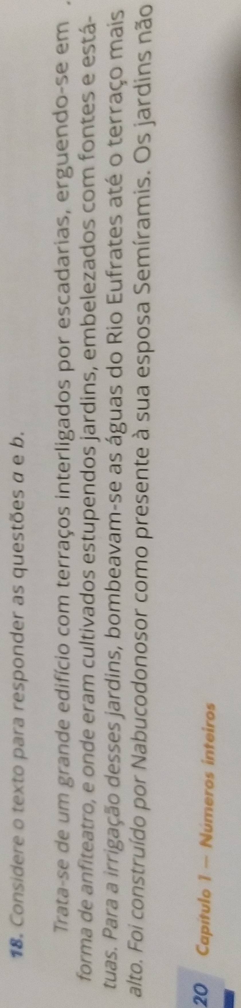 Considere o texto para responder as questões α e b. 
Trata-se de um grande edifício com terraços interligados por escadarias, erguendo-se em 
forma de anfiteatro, e onde eram cultivados estupendos jardins, embelezados com fontes e está- 
tuas. Para a irrigação desses jardins, bombeavam-se as águas do Rio Eufrates até o terraço mais 
alto. Foi construído por Nabucodonosor como presente à sua esposa Semíramis. Os jardins não
20 Capítulo 1 - Números inteiros