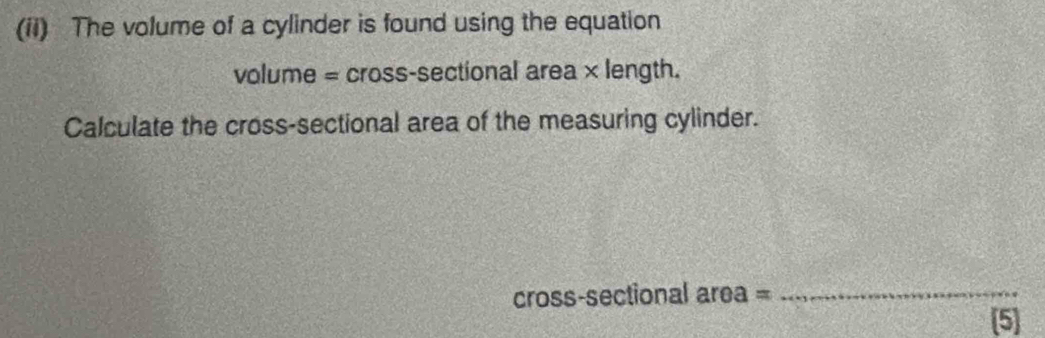 (ii) The volume of a cylinder is found using the equation 
volume = cross-sectional area × length. 
Calculate the cross-sectional area of the measuring cylinder. 
cross-sectional area =_ 
[5