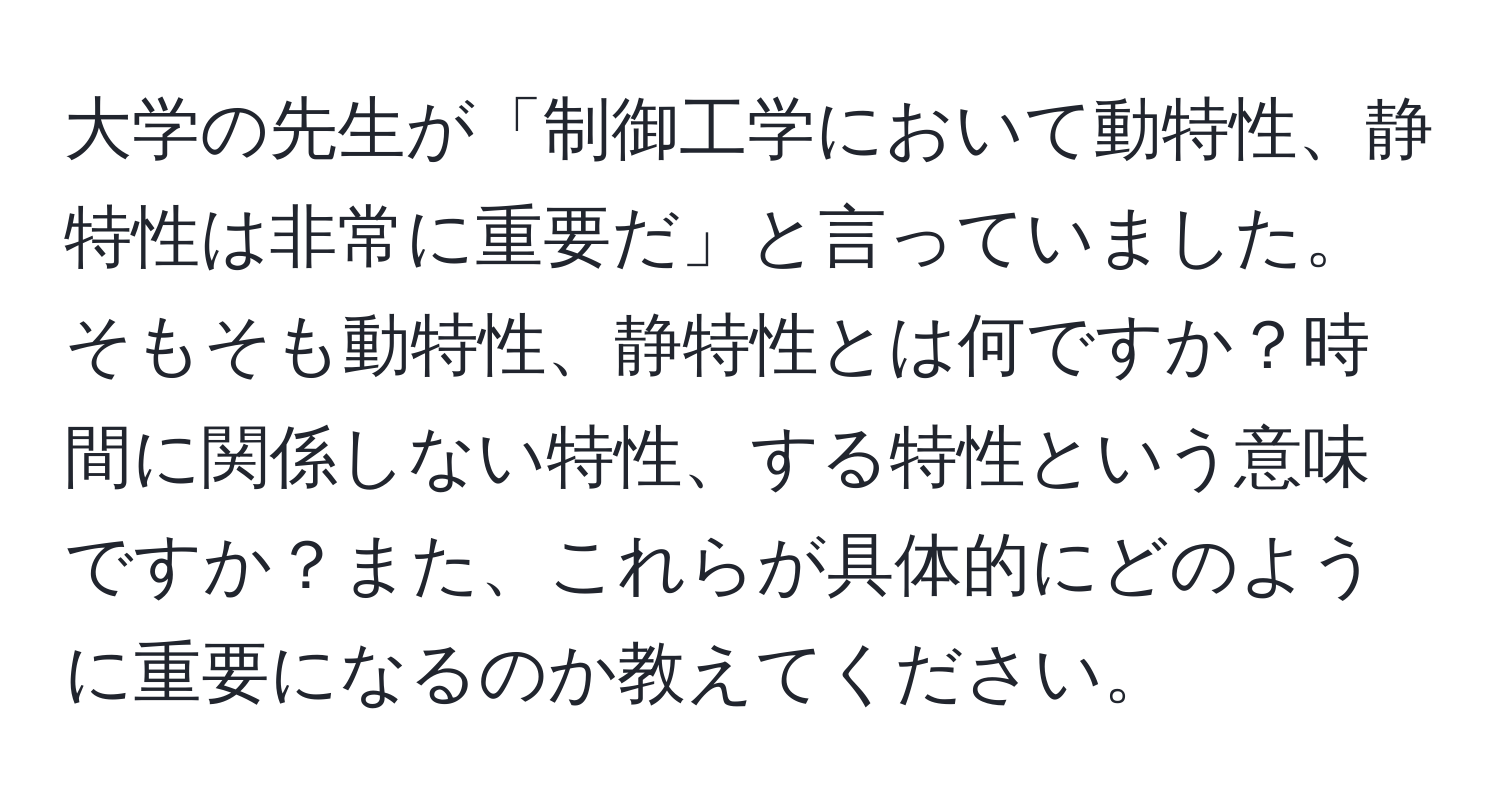 大学の先生が「制御工学において動特性、静特性は非常に重要だ」と言っていました。そもそも動特性、静特性とは何ですか？時間に関係しない特性、する特性という意味ですか？また、これらが具体的にどのように重要になるのか教えてください。