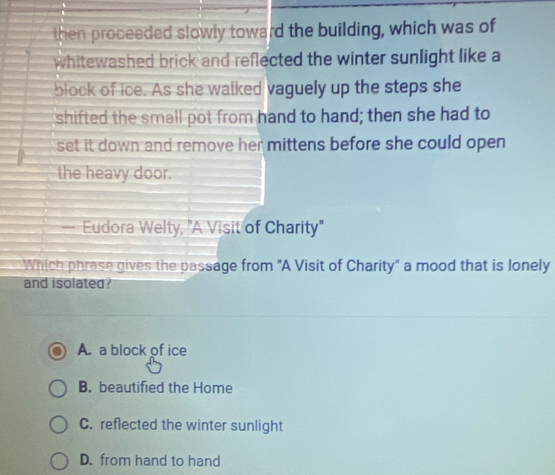 then proceeded slowly toward the building, which was of
whitewashed brick and reflected the winter sunlight like a
block of ice. As she walked vaguely up the steps she
shifted the small pot from hand to hand; then she had to
set it down and remove her mittens before she could open 
the heavy door.
— Eudora Welty, "A Visit of Charity"
Which phrase gives the passage from "A Visit of Charity" a mood that is lonely
and isolated?
A. a block of ice
B. beautified the Home
C. reflected the winter sunlight
D. from hand to hand