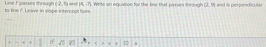 Line P passes through (-2,5) and (4,-7). Write an equation for the line that passes through (2,9) and is perpendicular 
to line P. Leave in slope-intercept form. 
+ × ÷  □ /□   □^(□) sqrt(□ ) = < > > () π