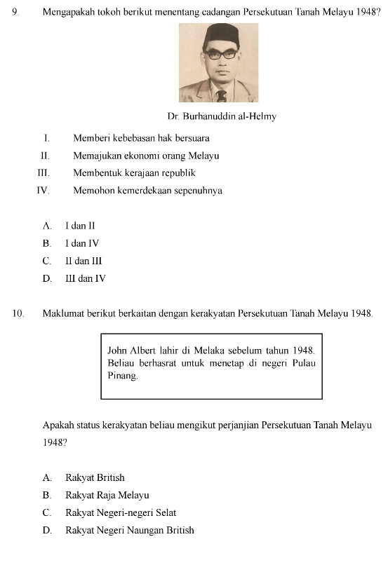 Mengapakah tokoh berikut menentang cadangan Persekutuan Tanah Melayu 1948?
Dr. Burhanuddin al-Helmy
I. Memberi kebebasan hak bersuara
II. Memajukan ekonomi orang Melayu
III, Membentuk kerajaan republik
IV. Memohon kemerdekaan sepenuhnya
A. I dan II
B. I dan IV
C. II dan III
D. III dan IV
10. Maklumat berikut berkaitan dengan kerakyatan Persekutuan Tanah Melayu 1948.
John Albert lähir di Melaka sebelum tahun 1948.
Beliau berhasrat untuk menetap di negeri Pulau
Pinang.
Apakah status kerakyatan beliau mengikut perjanjian Persekutuan Tanah Melayu
1948?
A. Rakyat British
B. Rakyat Raja Melayu
C. Rakyat Negeri-negeri Selat
D. Rakyat Negeri Naungan British