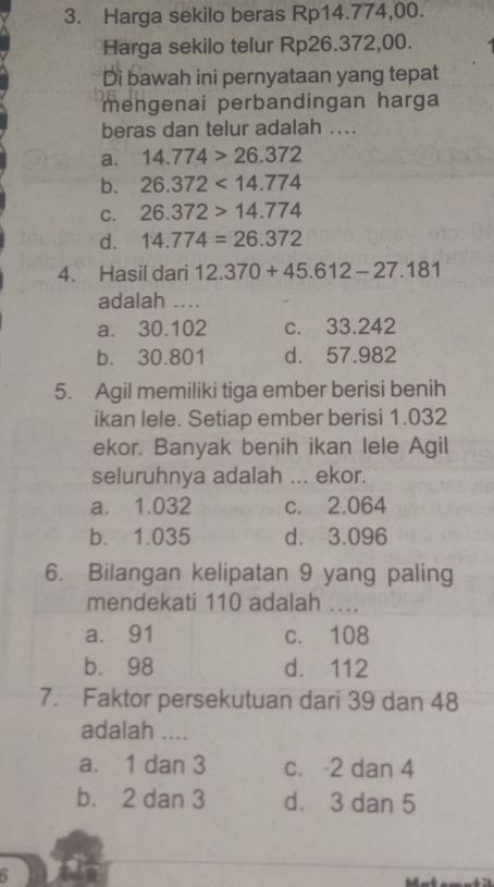 Harga sekilo beras Rp14.774,00.
Harga sekilo telur Rp26.372,00.
Di bawah ini pernyataan yang tepat
mengenai perbandingan harga
beras dan telur adalah ....
a. 14.774>26.372
b. 26.372<14.774
C. 26.372>14.774
d. 14.774=26.372
4. Hasil dari 12.370+45.612-27.181
adalah ....
a. 30.102 c. 33.242
b. 30.801 d. 57.982
5. Agil memiliki tiga ember berisi benih
ikan lele. Setiap ember berisi 1.032
ekor. Banyak benih ikan lele Agil
seluruhnya adalah ... ekor.
a. 1.032 c. 2.064
b. 1.035 d. 3.096
6. Bilangan kelipatan 9 yang paling
mendekati 110 adalah ….
a. 91 c. 108
b. 98 d. 112
7. Faktor persekutuan dari 39 dan 48
adalah ....
a. 1 dan 3 c. -2 dan 4
b. 2 dan 3 d. 3 dan 5
5