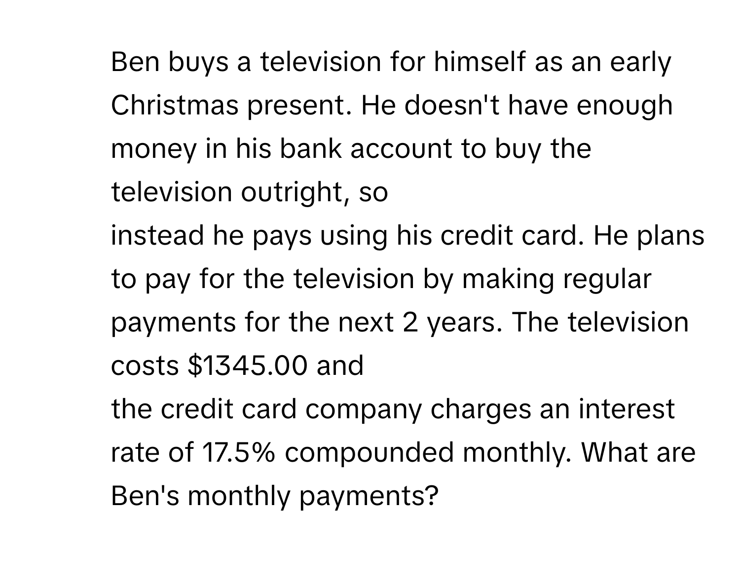 Ben buys a television for himself as an early Christmas present. He doesn't have enough money in his bank account to buy the television outright, so 
instead he pays using his credit card. He plans to pay for the television by making regular payments for the next 2 years. The television costs $1345.00 and 
the credit card company charges an interest rate of 17.5% compounded monthly. What are Ben's monthly payments?