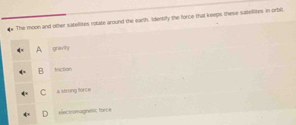 The moon and other satellites rotate around the earth. Identify the force that keeps these satellites in orbit.
A gravity
B friction
C a strong force
electromagnetic force