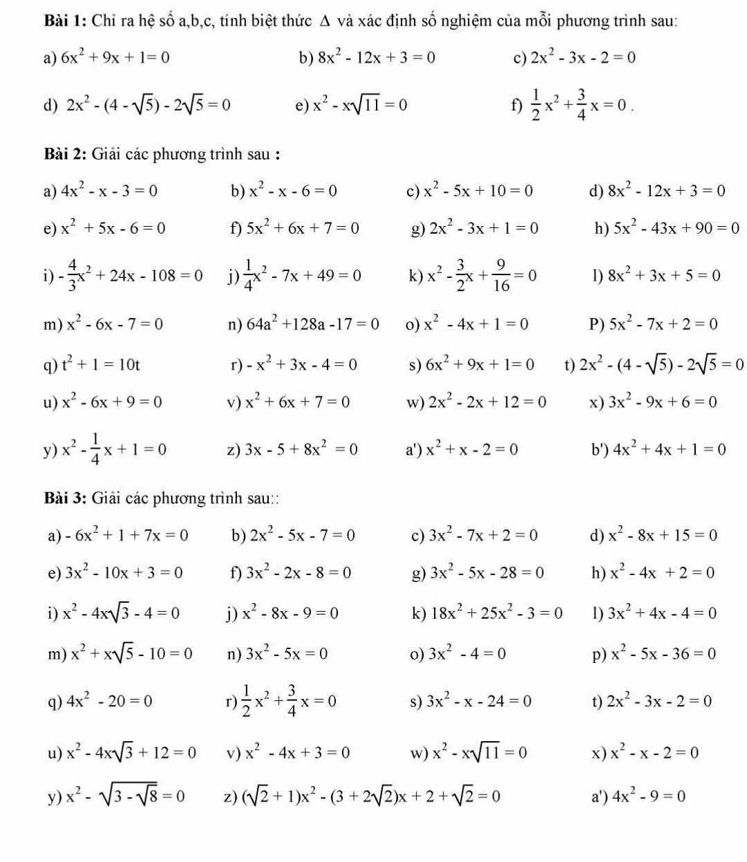 Chỉ ra hệ số a,b,c, tính biệt thức Δ và xác định số nghiệm của mỗi phương trình sau:
a) 6x^2+9x+1=0 b) 8x^2-12x+3=0 c) 2x^2-3x-2=0
d) 2x^2-(4-sqrt(5))-2sqrt(5)=0 e) x^2-xsqrt(11)=0  1/2 x^2+ 3/4 x=0.
f)
Bài 2: Giải các phương trình sau :
a) 4x^2-x-3=0 b) x^2-x-6=0 c) x^2-5x+10=0 d) 8x^2-12x+3=0
e) x^2+5x-6=0 f) 5x^2+6x+7=0 g) 2x^2-3x+1=0 h) 5x^2-43x+90=0
i) - 4/3 x^2+24x-108=0 j)  1/4 x^2-7x+49=0 k) x^2- 3/2 x+ 9/16 =0 1) 8x^2+3x+5=0
m) x^2-6x-7=0 n) 64a^2+128a-17=0 o) x^2-4x+1=0 P) 5x^2-7x+2=0
q) t^2+1=10t r) -x^2+3x-4=0 s) 6x^2+9x+1=0 t) 2x^2-(4-sqrt(5))-2sqrt(5)=0
u) x^2-6x+9=0 v) x^2+6x+7=0 w) 2x^2-2x+12=0 x) 3x^2-9x+6=0
y) x^2- 1/4 x+1=0 z) 3x-5+8x^2=0 a') x^2+x-2=0 b') 4x^2+4x+1=0
Bài 3: Giải các phương trình sau::
a) -6x^2+1+7x=0 b) 2x^2-5x-7=0 c) 3x^2-7x+2=0 d) x^2-8x+15=0
e) 3x^2-10x+3=0 f) 3x^2-2x-8=0 g) 3x^2-5x-28=0 h) x^2-4x+2=0
i) x^2-4xsqrt(3)-4=0 j) x^2-8x-9=0 k) 18x^2+25x^2-3=0 1) 3x^2+4x-4=0
m) x^2+xsqrt(5)-10=0 n) 3x^2-5x=0 o) 3x^2-4=0 p) x^2-5x-36=0
q) 4x^2-20=0 r)  1/2 x^2+ 3/4 x=0 s) 3x^2-x-24=0 t) 2x^2-3x-2=0
u) x^2-4xsqrt(3)+12=0 v) x^2-4x+3=0 w) x^2-xsqrt(11)=0 x) x^2-x-2=0
y) x^2-sqrt(3-sqrt 8)=0 z) (sqrt(2)+1)x^2-(3+2sqrt(2))x+2+sqrt(2)=0 a') 4x^2-9=0