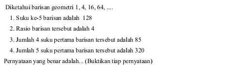 Diketahui baris an geometri 1, 4, 16, 64, .... 
1. Suku ke- 5 barisan adalah 128
2. Rasio barisan tersebut adalah 4
3. Jumlah 4 suku pertama barisan tersebut ada1ah 85
4. Jumlah 5 suku pertama barisan tersebut ada1ah 320
Pernyataan yang benar adalah. .. (Buktikan tiap pernyataan)