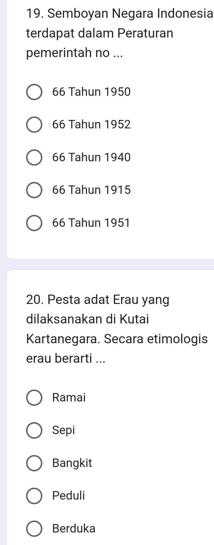 Semboyan Negara Indonesia
terdapat dalam Peraturan
pemerintah no ...
66 Tahun 1950
66 Tahun 1952
66 Tahun 1940
66 Tahun 1915
66 Tahun 1951
20. Pesta adat Erau yang
dilaksanakan di Kutai
Kartanegara. Secara etimologis
erau berarti ...
Ramai
Sepi
Bangkit
Peduli
Berduka