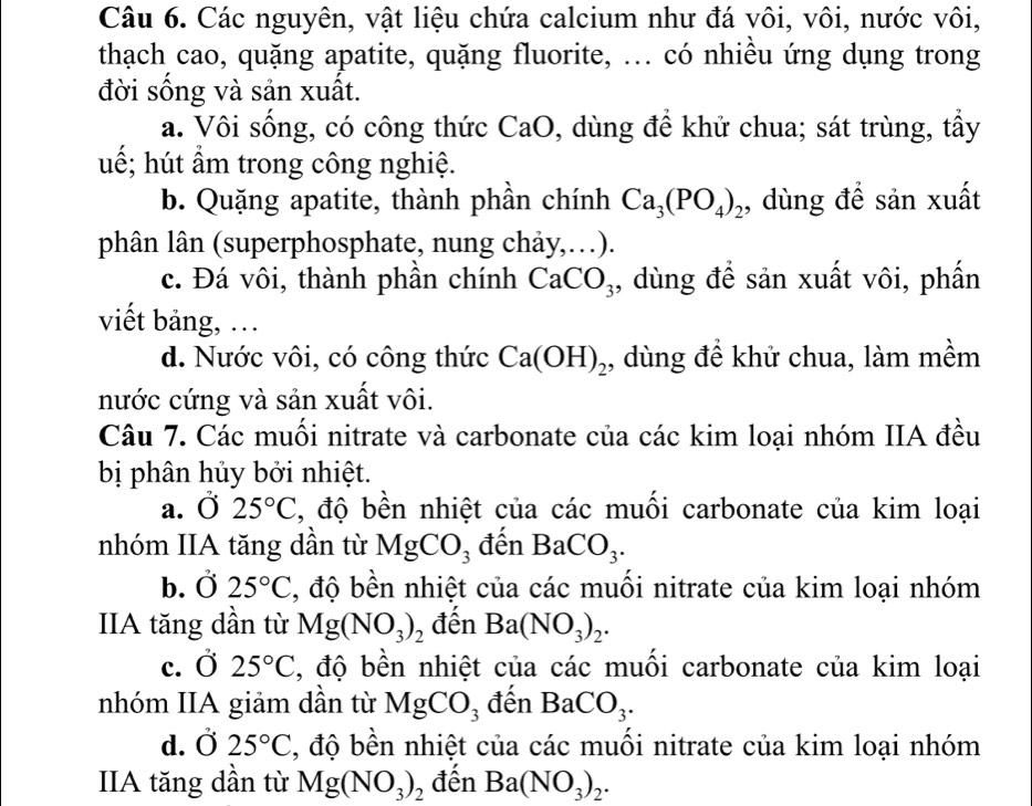 Các nguyên, vật liệu chứa calcium như đá vôi, vôi, nước vôi,
thạch cao, quặng apatite, quặng fluorite, ... có nhiều ứng dụng trong
đời sống và sản xuất.
a. Vôi sống, có công thức CaO 0, dùng đề khử chua; sát trùng, tầy
uế; hút ẩm trong công nghiệ.
b. Quặng apatite, thành phần chính Ca_3(PO_4)_2 , dùng đề sản xuất
phân lân (superphosphate, nung chảy,…).
c. Đá vôi, thành phần chính CaCO_3 , dùng để sản xuất vôi, phần
viết bảng, ..
d. Nước vôi, có công thức Ca(OH)_2 ,, dùng để khử chua, làm mềm
nước cứng và sản xuất vôi.
Câu 7. Các muối nitrate và carbonate của các kim loại nhóm IIA đều
bị phân hủy bởi nhiệt.
a. Ở 25°C , độ bền nhiệt của các muối carbonate của kim loại
nhóm IIA tăng dần từ MgCO_3 đến BaCO_3.
b. Ở 25°C , độ bền nhiệt của các muối nitrate của kim loại nhóm
IIA tăng dần từ Mg(NO_3)_2 đến Ba(NO_3)_2.
c.  0 25°C , độ bền nhiệt của các muối carbonate của kim loại
nhóm IIA giảm dần từ MgCO_3 đến BaCO_3.
d. Ở 25°C , độ bền nhiệt của các muối nitrate của kim loại nhóm
IIA tăng dần từ Mg(NO_3)_2 đến Ba(NO_3)_2.