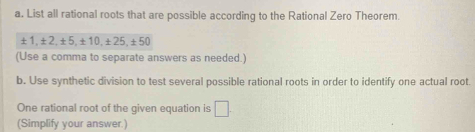 List all rational roots that are possible according to the Rational Zero Theorem.
±1, ±2, ±5, ±10, ±25, ±50
(Use a comma to separate answers as needed.) 
b. Use synthetic division to test several possible rational roots in order to identify one actual root. 
One rational root of the given equation is □. 
(Simplify your answer.)