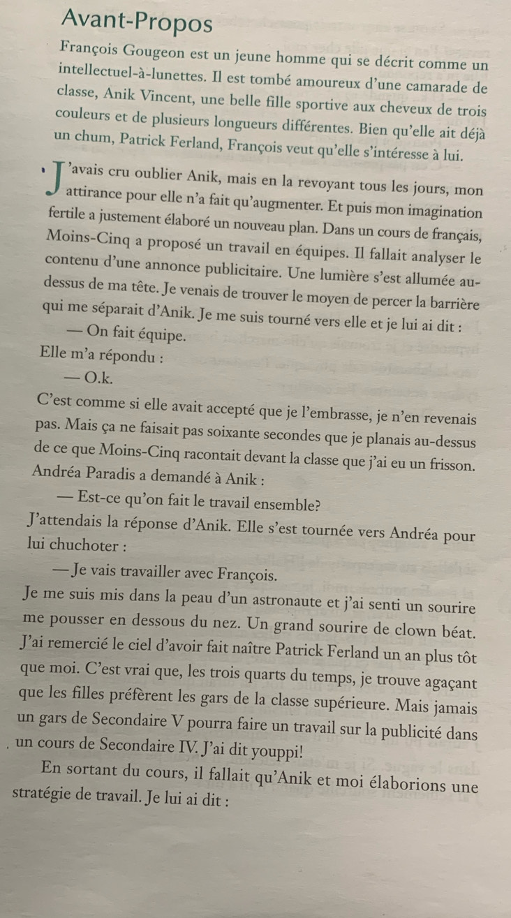 Avant-Propos
François Gougeon est un jeune homme qui se décrit comme un
intellectuel-à-lunettes. Il est tombé amoureux d’une camarade de
classe, Anik Vincent, une belle fille sportive aux cheveux de trois
couleurs et de plusieurs longueurs différentes. Bien qu’elle ait déjà
un chum, Patrick Ferland, François veut qu'elle s’intéresse à lui.
’avais cru oublier Anik, mais en la revoyant tous les jours, mon
attirance pour elle n’a fait qu’augmenter. Et puis mon imagination
fertile a justement élaboré un nouveau plan. Dans un cours de français,
Moins-Cinq a proposé un travail en équipes. Il fallait analyser le
contenu d’une annonce publicitaire. Une lumière s’est allumée au-
dessus de ma tête. Je venais de trouver le moyen de percer la barrière
qui me séparait d’Anik. Je me suis tourné vers elle et je lui ai dit :
— On fait équipe.
Elle m'a répondu :
— O.k.
C’est comme si elle avait accepté que je l’embrasse, je n’en revenais
pas. Mais ça ne faisait pas soixante secondes que je planais au-dessus
de ce que Moins-Cinq racontait devant la classe que j’ai eu un frisson.
Andréa Paradis a demandé à Anik :
— Est-ce qu’on fait le travail ensemble?
J'attendais la réponse d'Anik. Elle s'est tournée vers Andréa pour
lui chuchoter :
— Je vais travailler avec François.
Je me suis mis dans la peau d’un astronaute et j’ai senti un sourire
me pousser en dessous du nez. Un grand sourire de clown béat.
J’ai remercié le ciel d’avoir fait naître Patrick Ferland un an plus tôt
que moi. C’est vrai que, les trois quarts du temps, je trouve agaçant
que les filles préfèrent les gars de la classe supérieure. Mais jamais
un gars de Secondaire V pourra faire un travail sur la publicité dans
un cours de Secondaire IV. J’ai dit youppi!
En sortant du cours, il fallait qu’Anik et moi élaborions une
stratégie de travail. Je lui ai dit :