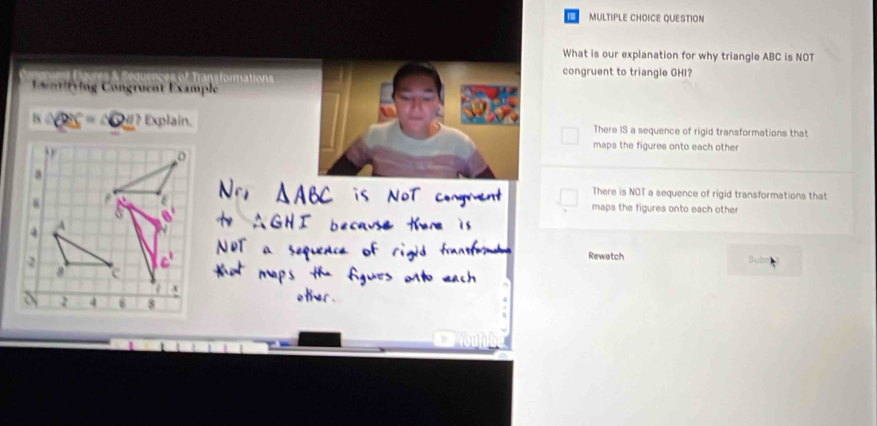 QUESTION
What is our explanation for why triangle ABC is NOT
Trans formations congruent to triangle GHI?
Contifying Congruent Example
h∩ QSS=△ QS=△ Q_ M? Explain. There IS a sequence of rigid transformations that
maps the figures onto each other
There is NOT a sequence of rigid transformations that
maps the figures onto each other
Rewatch
Sut
