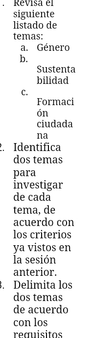 Revisa el 
siguiente 
listado de 
temas: 
a. Género 
b. 
Sustenta 
bilidad 
C. 
Formaci 
ón 
ciudada 
na 
2. Identifica 
dos temas 
para 
investigar 
de cada 
tema, de 
acuerdo con 
los criterios 
ya vistos en 
la sesión 
anterior. 
. Delimita los 
dos temas 
de acuerdo 
con los 
reœuisitos