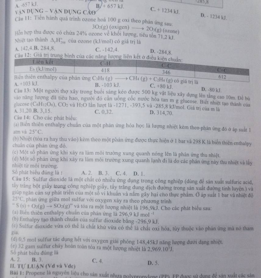 A. -657 kJ.
B/+ 657 kJ.
văn Dụng - V ận dụng cảo
C. + 1234 kJ. D. - 1234 kJ.
Cầu 11: Tiền hành quá trình ozone hoá 100 g oxi theo phản ứng sau:
3O_2(g) (oxigen) —→ 2O₃(g) (ozone)
Hỗn hợp thu được có chứa 24% ozone về khối lượng, tiêu tốn 71,2 kJ.
Nhiệt tạo thành △ _fH_(298)° của ozone (kJ/mol) có giá trị là
A. 142,4.B. 284,8. C. -142,4. D. -284,8.
Câu 12: Giá trị trung bình của cá
D. -80 kJ.
A. +103 kJ. B. -103 kJ. C. +80 kJ.
Câu 13: Một người thợ xây trong buổi sáng kéo được 500 kg vật liệu xây dựng lên tằng cao 10m. Để bù
vào năng lượng đã tiêu hao, người đó cần uồng cốc nước hòa tan m g glucose. Biết nhiệt tạo thành của
glucose (C_6H_12O_6),CO_2 và H_2O lần lượt là -1271, -393,5 và -285,8 kJ/mol. Giá trị của m là
A. 31,20.B. 3,15. C. 0,32. D. 314,70.
Câu 14: Cho các phát biểu:
(a) Biến thiên enthalpy chuẩn của một phản ứng hóa học là lượng nhiệt kèm theo-phản ứng đó ở áp suất 1
atm và 25°C.
(b) Nhiệt (tòa ra hay thu vào) kèm theo một phản ứng được thực hiện ở 1 bar và 298 K là biến thiên enthalpy
chuân của phản ứng đó.
(c) Một số phản ứng khi xảy ra làm môi trường xung quanh nóng lên là phản ứng thu nhiệt.
(d) Một số phản ứng khi xảy ra làm môi trường xung quanh lạnh đi là do các phản ứng này thu nhiệt và lấy
nhiệt từ môi trường.
Số phát biêu đúng là : A. 2. B. 3. C. 4. D. 1.
Câu 15: Sulfur dioxide là một chất có nhiều ứng dụng trong công nghiệp (dùng đề sản xuất sulfuric acid,
trây trắng bột giấy trong công nghiệp giấy, tấy trắng dung dịch đường trong sản xuất đường tinh luyện.) và
giúp ngăn cản sự phát triên của một số vi khuẩn và nấm gây hại cho thực phẩm. Ở áp suất 1 bar và nhiệt độ
25°C phản ứng giữa mol sulfur với oxygen xảy ra theo phương trình
''S(s)+O_2(g)to SO_2(g) 0'' và tòa ra một lượng nhiệt là 196,9kJ. Cho các phát biểu sau:
(a) Biên thiên enthalpy chuẩn của phản ứng là 296,9 k mol -¹
(b) Enthalpy tạo thành chuân của sulfur dioxide bằng -296,9 kJ.
(c) Sulfur dioxide vửa có thể là chất khử vừa có thể là chất oxi hóa, tùy thuộc vào phản ứng mà nó tham
gia:
(d) 0,5 mol sulfur tác dụng hết với oxygen giải phóng 148,45kJ năng lượng dưới dạng nhiệt.
(e) 32 gam sulfur cháy hoàn toàn tỏa ra một lượng nhiệt là 2,969.10^5J.
Số phát biểu đúng là
A. 2. B. 3. C. 4. D. 5.
I. Tự LUẠN (Vd và Vde)
Bài 1: Propene là nguyên liệu cho sản xuất nhựa polypropylene (PP) EP được sử dụng để sản xuất các sản