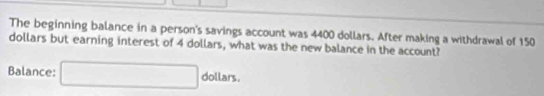 The beginning balance in a person's savings account was 4400 dollars. After making a withdrawal of 150
dollars but earning interest of 4 dollars, what was the new balance in the account? 
Balance: □ dollan