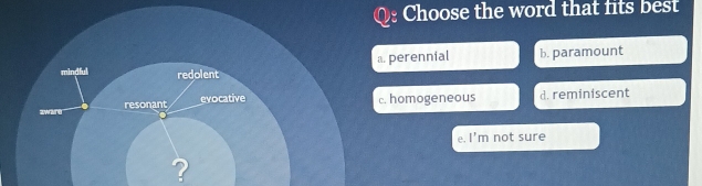 Choose the word that fits best
perennial b. paramount
homogeneous d. reminiscent
e. l'n n not sure
?