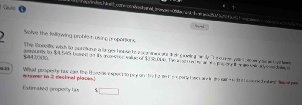 tap/index.html?_con=con&external_browser=0&launchUrl=https%253A%252F%252Fnewconnect.mheducation.com%2521 
Saved 
Solve the following problem using proportions. 
The Borellis wish to purchase a larger house to accommodate their growing family. The current year's property tax on their home
$447,000. 
amounts to $4,545 based on its assessed value of $338,000. The assessed value of a property they are seriously considering is
4:23 What property tax can the Borellis expect to pay on this home if property taxes are in the same ratio as assessed values? (Round your 
answer to 2 decimal places.) 
Estimated property tax $