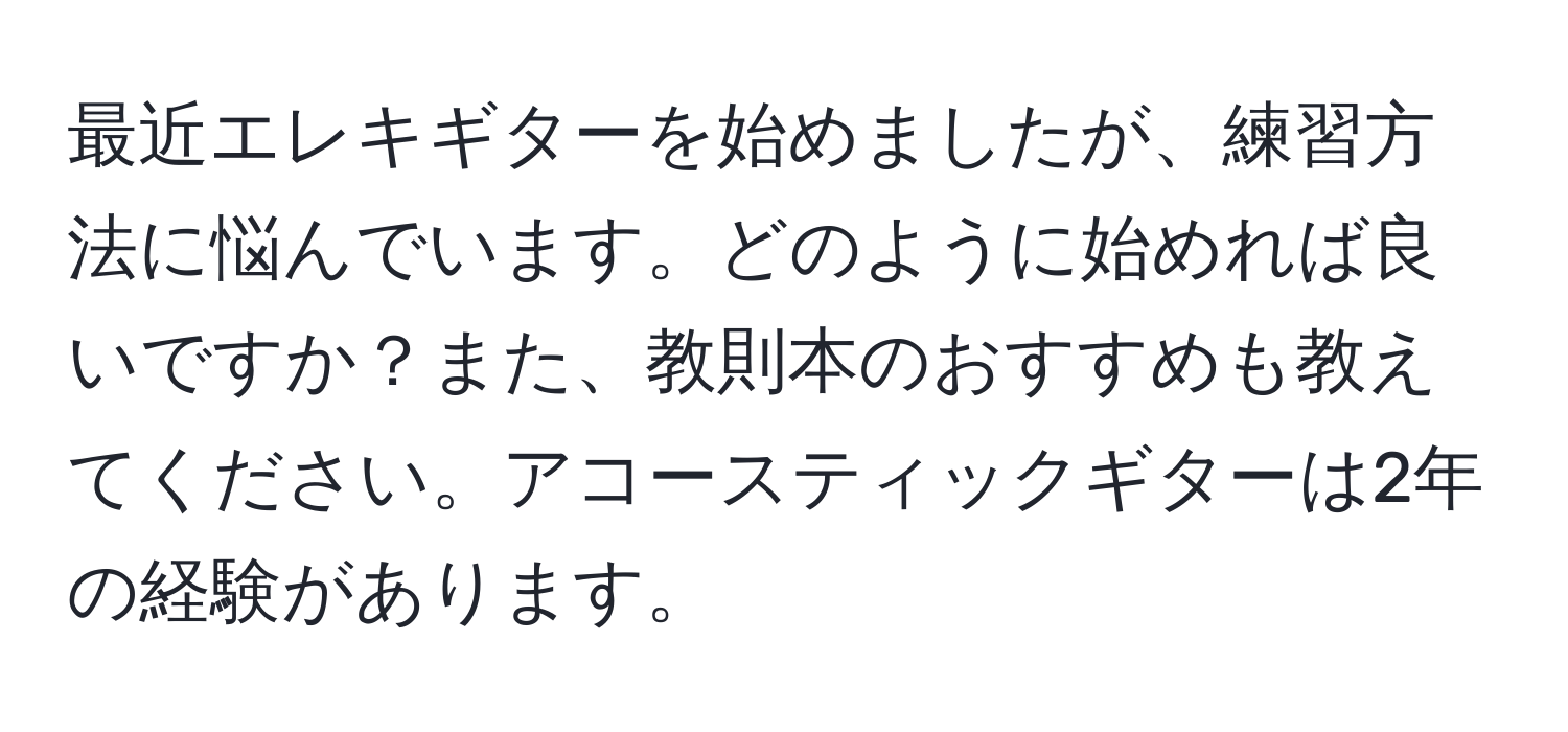 最近エレキギターを始めましたが、練習方法に悩んでいます。どのように始めれば良いですか？また、教則本のおすすめも教えてください。アコースティックギターは2年の経験があります。