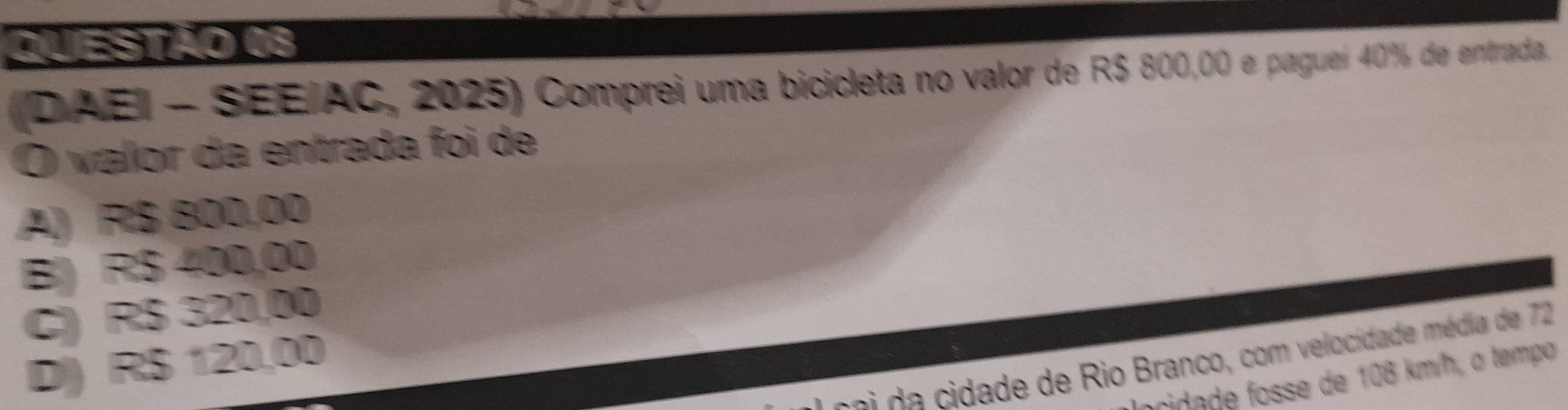 (DAEI - SEE/AC, 2025) Comprei uma bicicleta no valor de R$ 800,00 e paguei 40% de entrada.
O valor da entrada foi de
A) R$ 800,00
B) R$ 400,00
C) R$ 320,00
s e a idade de Rio Branco, com velocidade média de 72
D) R$ 120,00
focidade fosse de 108 km/h, o tempo