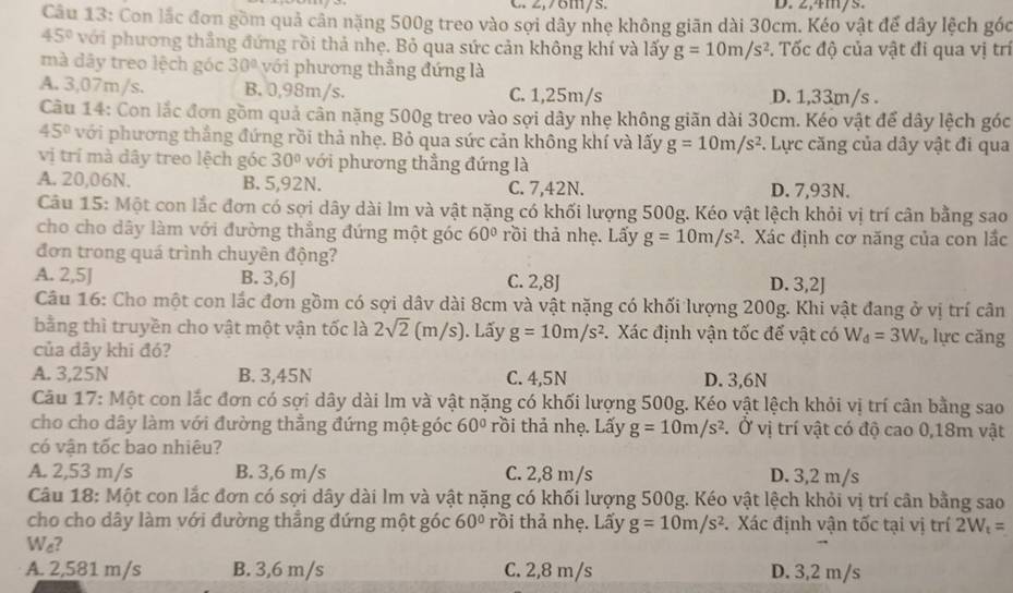 C. 2,76m/s. D. 2,4m/s.
Câu 13: Con lắc đơn gồm quả cân nặng 500g treo vào sợi dây nhẹ không giãn dài 30cm. Kéo vật để dây lệch góc
45° với phương thẳng đứng rồi thả nhẹ. Bỏ qua sức cản không khí và lấy g=10m/s^2. Tốc độ của vật đi qua vị trí
mà dây treo lệch góc 30° với phương thẳng đứng là
A. 3,07m/s. B. 0,98m/s. C. 1,25m/s D. 1,33m/s .
Câu 14: Con lắc đơn gồm quả cân nặng 500g treo vào sợi dây nhẹ không giãn dài 30cm. Kéo vật để dây lệch góc
45° với phương thẳng đứng rồi thả nhẹ. Bỏ qua sức cản không khí và lấy g=10m/s^2 F. Lực căng của dây vật đi qua
vị trí mà dây treo lệch góc 30° với phương thẳng đứng là
A. 20,06N. B. 5,92N. C. 7,42N. D. 7,93N.
Câu 15: Một con lắc đơn có sợi dây dài lm và vật nặng có khối lượng 500g. Kéo vật lệch khỏi vị trí cân bằng sao
cho cho dây làm với đường thẳng đứng một góc 60° rồi thả nhẹ. Lấy g=10m/s^2. Xác định cơ năng của con lắc
đơn trong quá trình chuyên động?
A. 2,5J B. 3,6] C. 2,8J D. 3,2J
Câu 16: Cho một con lắc đơn gồm có sợi dâv dài 8cm và vật nặng có khối lượng 200g. Khi vật đang ở vị trí cân
bằng thì truyền cho vật một vận tốc là 2sqrt(2) (m/s). Lấy g=10m/s^2.Xác định vận tốc để vật có W_d=3W_b lực căng
của dây khi đó?
A. 3,25N B. 3,45N C. 4,5N D. 3,6N
Câu 17: Một con lắc đơn có sợi dây dài lm và vật nặng có khối lượng 500g. Kéo vật lệch khỏi vị trí cân bằng sao
cho cho dây làm với đường thẳng đứng một góc 60° rồi thả nhọ. Lấy g=10m/s^2. Ở vị trí vật có độ cao 0,18m vật
có vận tốc bao nhiêu?
A. 2,53 m/s B. 3,6 m/s C. 2,8 m/s D. 3,2 m/s
Câu 18: Một con lắc đơn có sợi dây dài lm và vật nặng có khối lượng 500g. Kéo vật lệch khỏi vị trí cân bằng sao
cho cho dây làm với đường thẳng đứng một góc 60° rồi thả nhẹ. Lấy g=10m/s^2. Xác định vận tốc tại vị trí 2W_t=
We?
A. 2,581 m/s B. 3,6 m/s C. 2,8 m/s D. 3,2 m/s