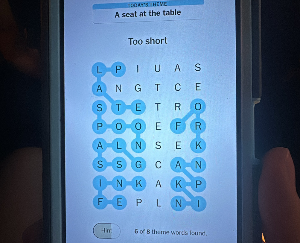 TODAY'S THEME 
A seat at the table 
Too short 
L P U A S 
A N G T C E 
S T E T R 
P 
E F R 
A L N S E K 
S S G C A N 
| N K A K P 
F E P L N  
Hint 6 of 8 theme words found.