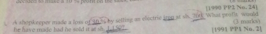 decided to make a 10 % profit on the saits. 
[1990 PP2 No. 24] 
A shopkeeper made a loss of 30 % by selling an electric iron at sh. 700. What profit would (3 marks) 
he have made had he sold it at sh. 1.150? [1991 PP1 No. 2]