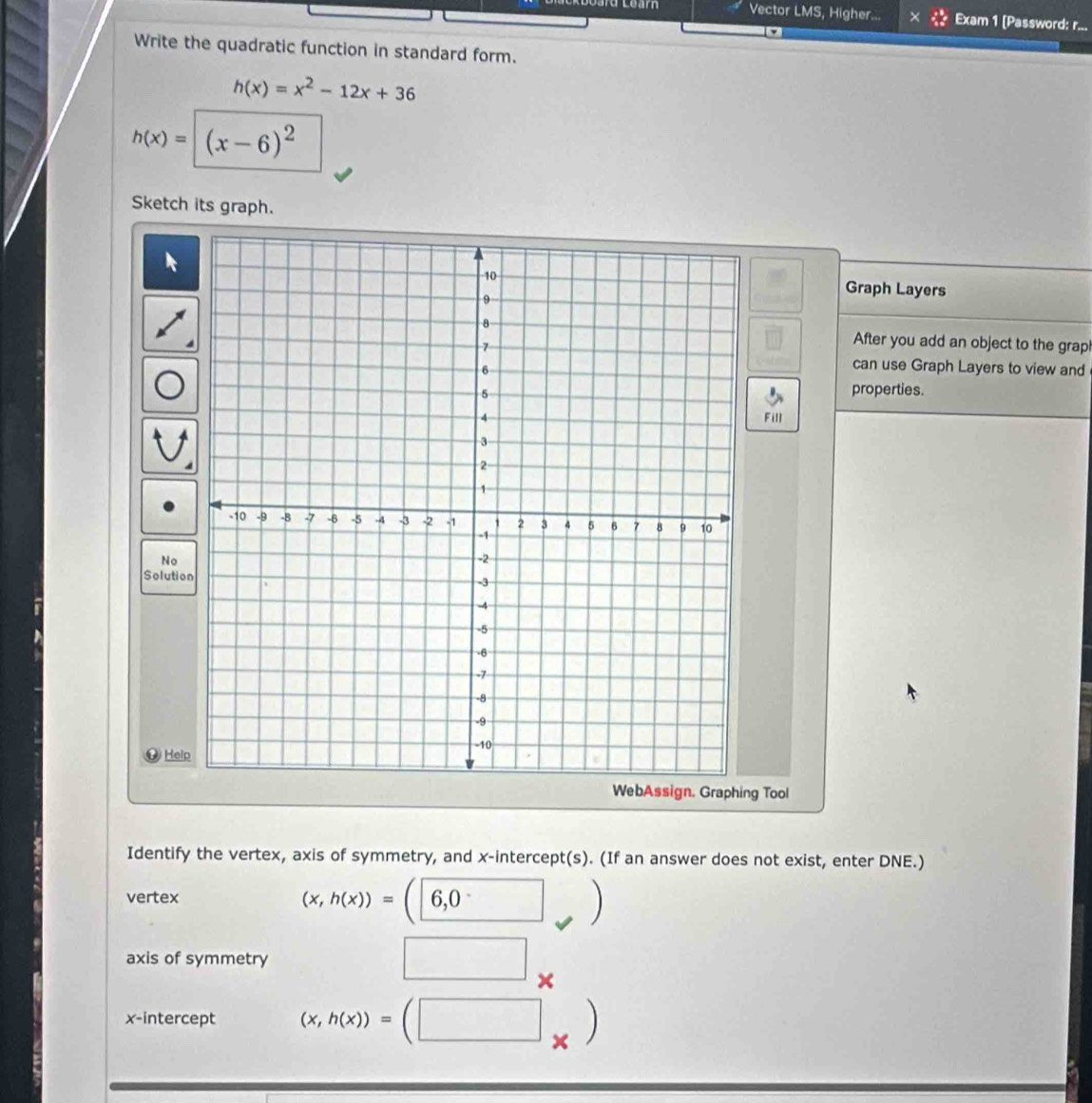 coarn Vector LMS, Higher... Exam 1 [Password: r... 
Write the quadratic function in standard form.
h(x)=x^2-12x+36
h(x)=|(x-6)^2
Sketch its graph. 
Graph Layers 
After you add an object to the grap! 
can use Graph Layers to view and 
properties. 
Fill 
No 
Solution 
Help 
g Tool 
Identify the vertex, axis of symmetry, and x-intercept(s). (If an answer does not exist, enter DNE.) 
vertex
(x,h(x))=(6,0
axis of symmetry 
□ × 
x-intercept (x,h(x))=(□ _* )