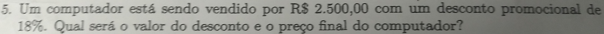 Um computador está sendo vendido por R$ 2.500,00 com um desconto promocional de
18%. Qual será o valor do desconto e o preço final do computador?