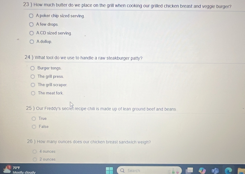 23 ) How much butter do we place on the grill when cooking our grilled chicken breast and veggie burger?
A poker chip sized serving.
A few drops
A CD sized serving.
A dollop.
24 ) What tool do we use to handle a raw steakburger patty?
Burger tongs.
The grill press.
The grill scraper.
The meat fork
25 ) Our Freddy's secret recipe chili is made up of lean ground beef and beans.
True
False
26 ) How many ounces does our chicken breast sandwich weigh?
4 ounces
2 ounces
70"F
Mostly cloudy Search