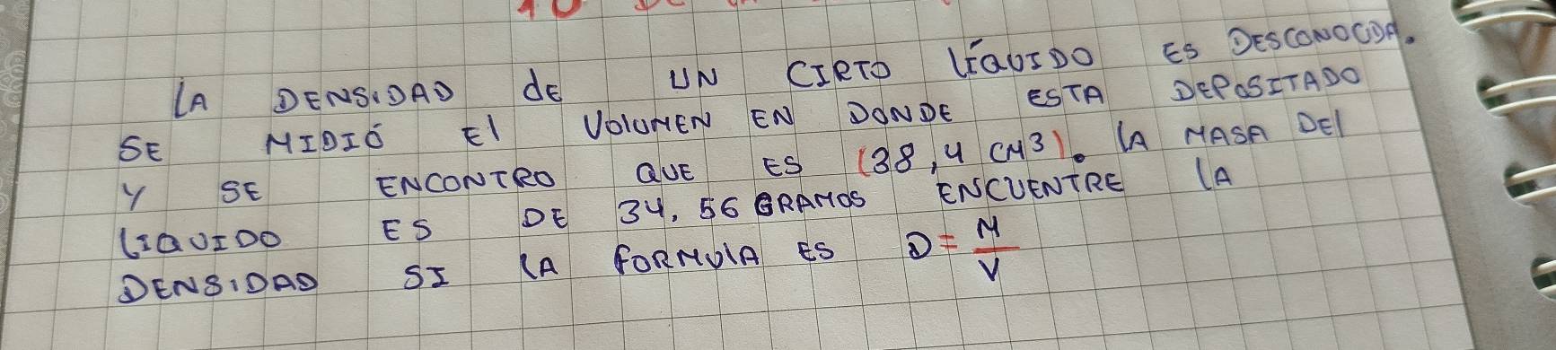 IA DENSIOAD dE UN CIRTO LOUIDO ES DESCONOGOA. 
SE MIDIO EI VOLUNEN EN DONDE ESTA DEPOSITADO 
Y SE ENCONTRO QUE ES 138, U CH3). AA MASA DEl 
LQ0I00 ES DE 3H, 56 ORANOS ENCUENTRE (A 
DENSIDAS SI (A FORNUIA ÊS D= M/V 