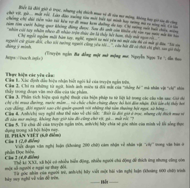 Biểt là đời giờ ó trọc, nhưng chị thích mua vẻ đi tàu mơ mộng, không hay giờ tàu đó cũng
chở vịt, gà... mất rồi. Lào đào xuống tàu mới biết tại mình hay tướng mà ra nóng nài. Có lần
chồng chị dùi tiền vào tủi kêu vợ đi mua kem dưỡng đa tay. Chỉ sướng suốt buổi chiêu, miệng
tìm tìm cười bảng quơ không đừng được. Sau đỏ anh còn khiến chị ràn rua nước mất khi bao
'nhìn cải tay nhãn nheo đi nhào trộn thức ăn là thấy hết ham, thấy mát ngon rố....'''
Chị ngồi ngắm mãi bàn tay, nghĩ, người ta nói yêu nó một cầu thì có mắt gì đầu. ''Tôi xin
người cử gian đổi, cho tôi tưởng người cũng yêu tối...'', câu hát đã có thời chị ghét, sao giả thấy
đúng ý mình.
(Truyện ngắn Ba đồng một mở mộng mơ, Nguyễn Ngọc Tư '; dẫn theo
https://isach.info/)
Thực hiện các yêu cầu:
Câu 1. Xác định đấu hiệu nhận biết ngôi kế của truyện ngắn trên.
Câu 2. Chỉ ra những từ ngữ, hình ảnh miêu tả đôi mắt của “thắng bé'' mà nhân vật “chị” nhìn
thầy trong đoạn văn mở đầu của tác phẩm.
Câu 3. Phân tích hiệu quả nghệ thuật của biện pháp tu từ liệt kê trong các câu văn sau: Giờ thì
chị chỉ mua đường, nước mắm... và chắc chắn chúng được hồ hởi đón nhận. Đôi lần chị thấy hơi
cay đẳng, đời người sao chỉ quần quanh với những thứ tẩm thường bột ngọt, xà bóng...
Câu 4. Anh/chị suy nghĩ như thế nào về chi tiết: ''Biết là đời giờ õ trọc, nhưng chị thích mua về
đi tàu mơ mộng, không hay giờ tàu đỏ cũng chở vịt, gà... mất rồi. ''?
Câu 5. Từ chủ đề của truyện ngắn trên, anh/chị hãy chia sẻ góc nhìn của mình về lối sống thực
dụng trong xã hội hiện nay.
II. PHÀN VIÉT (6,0 điểm)
Câu 1 (2,0 điểm)
Viết đoạn văn nghị luận (khoảng 200 chữ) cảm nhận về nhân vật ''chị'' trong văn bản ở
phần Đọc hiểu.
Câu 2 (4,0 điểm)
Thế ki XXI, xã hội có nhiều biến động, nhiều người chủ động để thích ứng nhưng cũng còn
một số người e ngại sự thay đổi.
Từ góc nhìn của người trẻ, anh/chị hãy viết một bải văn nghị luận (khoảng 600 chữ) trình
bày suy nghĩ về vấn đề trên. _Hết_