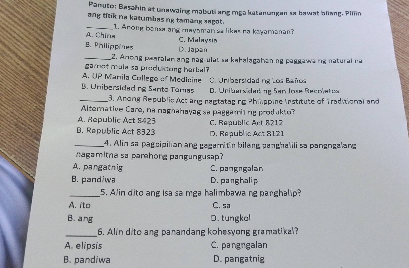 Panuto: Basahin at unawaing mabuti ang mga katanungan sa bawat bilang. Piliin
ang titik na katumbas ng tamang sagot.
_1. Anong bansa ang mayaman sa likas na kayamanan?
A. China
C. Malaysia
B. Philippines D. Japan
_2. Anong paaralan ang nag-ulat sa kahalagahan ng paggawa ng natural na
gamot mula sa produktong herbal?
A. UP Manila College of Medicine C. Unibersidad ng Los Baños
B. Unibersidad ng Santo Tomas D. Unibersidad ng San Jose Recoletos
_3. Anong Republic Act ang nagtatag ng Philippine Institute of Traditional and
Alternative Care, na naghahayag sa paggamit ng produkto?
A. Republic Act 8423
C. Republic Act 8212
B. Republic Act 8323
D. Republic Act 8121
_4. Alin sa pagpipilian ang gagamitin bilang panghalili sa pangngalang
nagamitna sa parehong pangungusap?
A. pangatnig C. pangngalan
B. pandiwa D. panghalip
_5. Alin dito ang isa sa mga halimbawa ng panghalip?
A. ito C. sa
B. ang D. tungkol
_6. Alin dito ang panandang kohesyong gramatikal?
A. elipsis C. pangngalan
B. pandiwa D. pangatnig