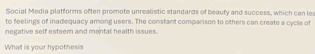 Social Media platforms often promote unrealistic standards of beauty and success, which can lea 
to feelings of inadequacy among users. The constant comparison to others can create a cycle of 
negative self esteem and mental health issues. 
What is your hypothesis