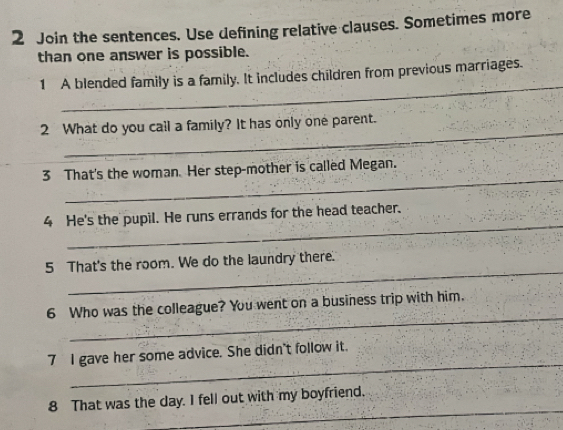 Join the sentences. Use defining relative clauses. Sometimes more 
than one answer is possible. 
_ 
1 A blended family is a family. It includes children from previous marriages. 
_ 
2 What do you cal a family? It has only one parent. 
_ 
3 That's the woman. Her step-mother is called Megan. 
_ 
4 He's the pupil. He runs errands for the head teacher. 
_ 
5 That's the room. We do the laundry there. 
_ 
6 Who was the colleague? You went on a business trip with him. 
_ 
7 I gave her some advice. She didn't follow it. 
_ 
8 That was the day. I fell out with my boyfriend.