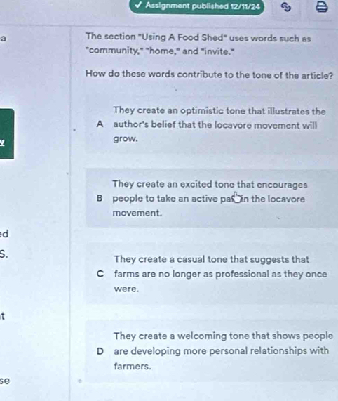 Assignment published 12/11/24
a
The section "Using A Food Shed" uses words such as
"community," "home," and "invite."
How do these words contribute to the tone of the article?
They create an optimistic tone that illustrates the
A author's belief that the locavore movement will
grow.
They create an excited tone that encourages
B people to take an active par in the locavore
movement.
d
S.
They create a casual tone that suggests that
C farms are no longer as professional as they once
were.
τ
They create a welcoming tone that shows people
D are developing more personal relationships with
farmers.
se