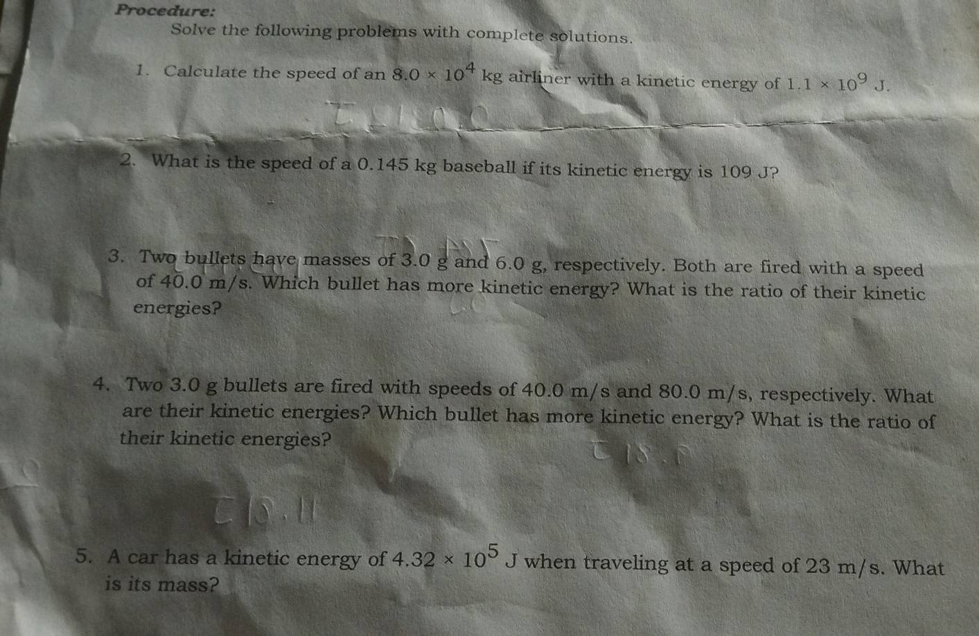 Procedure: 
Solve the following problems with complete solutions. 
1. Calculate the speed of an 8.0* 10^4kg;airliner with a kinetic energy of 1.1* 10^9J. 
2. What is the speed of a 0.145 kg baseball if its kinetic energy is 109 J? 
3. Two bullets have masses of 3.0 g and 6.0 g, respectively. Both are fired with a speed 
of 40.0 m/s. Which bullet has more kinetic energy? What is the ratio of their kinetic 
energies? 
4. Two 3.0 g bullets are fired with speeds of 40.0 m/s and 80.0 m/s, respectively. What 
are their kinetic energies? Which bullet has more kinetic energy? What is the ratio of 
their kinetic energies? 
5. A car has a kinetic energy of 4.32* 10^5J when traveling at a speed of 23 m/s. What 
is its mass?