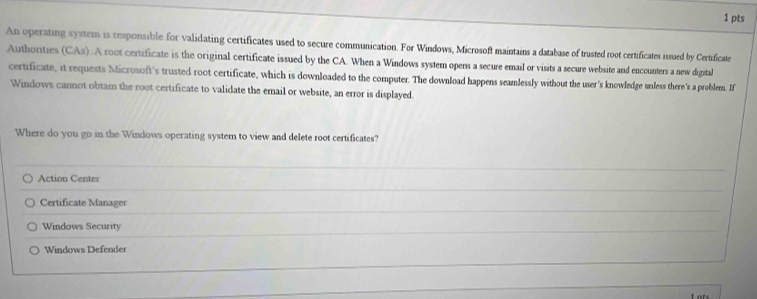 An operating system is responsible for validating certificates used to secure communication. For Windows, Microsoft maintains a database of trusted root certificates issued by Certificate
Authorities (CAs). A root certificate is the original certificate issued by the CA. When a Windows system opens a secure email or visits a secure website and encounters a new digital
certificate, it requests Microsoft's trusted root certificate, which is downloaded to the computer. The download happens seamlessly without the user's knowledge unless there's a problem. If
Windows cannot obtain the root certificate to validate the email or website, an error is displayed.
Where do you go in the Windows operating system to view and delete root certificates?
Action Center
Certificate Manager
Windows Security
Windows Defender
f ots