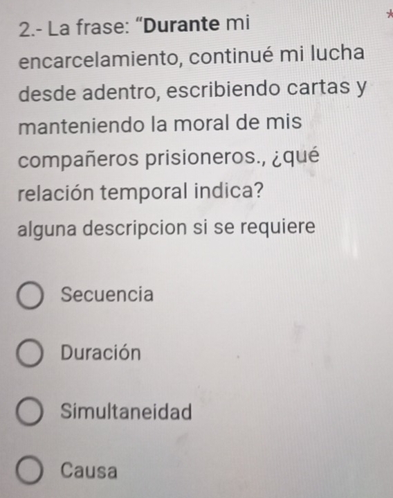 2.- La frase: “Durante mi
encarcelamiento, continué mi lucha
desde adentro, escribiendo cartas y
manteniendo la moral de mis
compañeros prisioneros., ¿qué
relación temporal indica?
alguna descripcion si se requiere
Secuencia
Duración
Simultaneidad
Causa