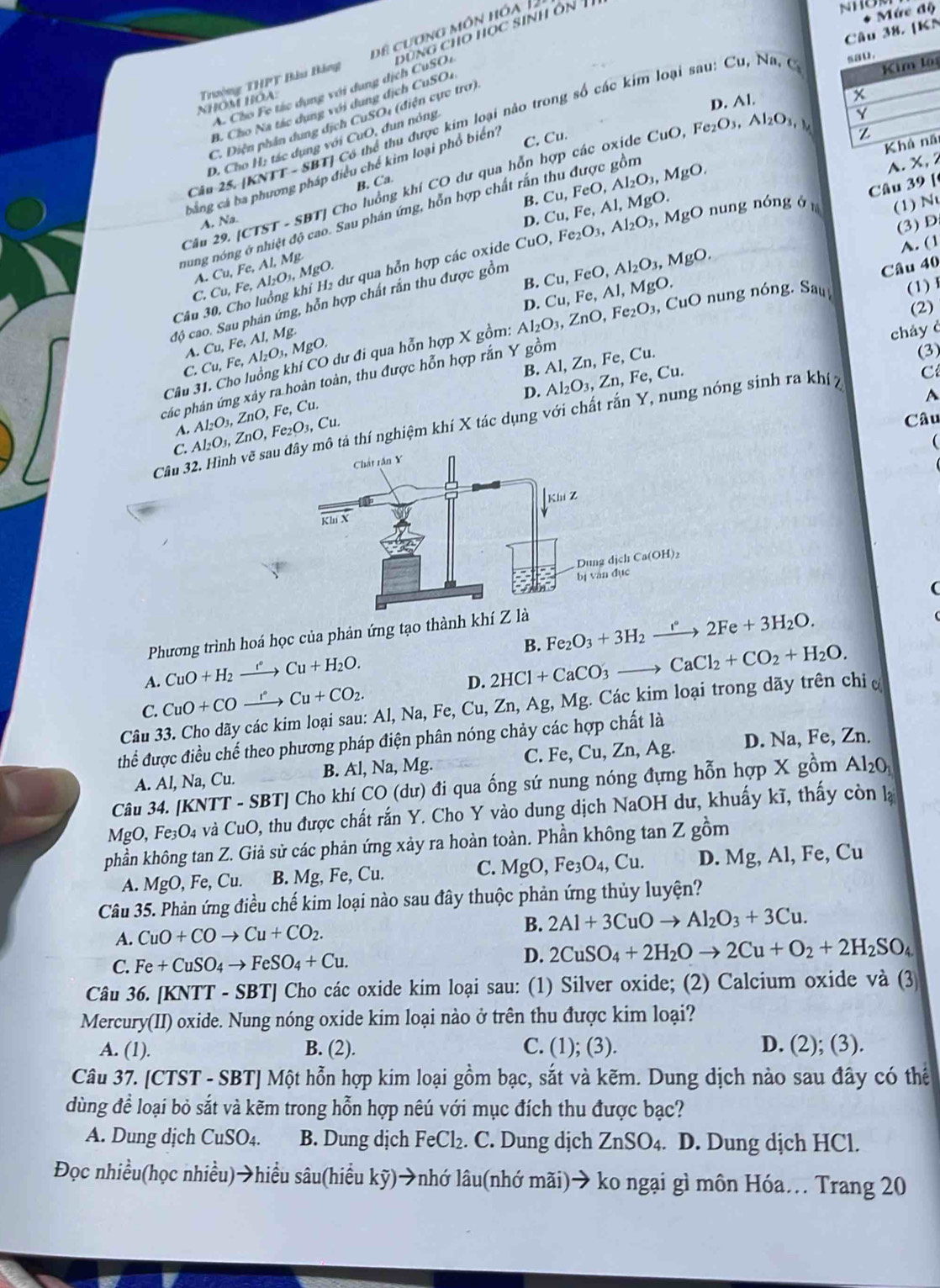 [KN * Mức độ
NHOM HOA. Trường THPT Bàu Bảng ê cương môn hóa 12
Kim lê
A. Cho Fe tác dụng với dụng dịch CuSOi đùng cho học sinh ôn T
D. Al.
Có thể thu được kim loại não trong số các kim loại sau: Cu,Na,C_1 sau.
B. Cho Na tác dụng với dung dịch CuSO1
C. Diện phần dung dịch CuSO4 (điện cực trợ)
x
C. Cu. uO ,Fe_2O_3,Al_2O_3,
Z
Khả nã
D. Cho H; tác dụng với CuO, dun nông
Cân 25. (KNTT-SBT điều chế kim loại phổ biển
A. Na.  SBTJ Cho luồng khí CO dư qua hỗn hợp các oxide (
B. Ca.
Al_2O_3,MgO.
A. X, 2
bằng cá bì
B. Cu,Fe,Al,MgO. Cu,FeO,
aung nóng ở nhiệt độ cao. Sau phán ứng, hỗn hợp chất rấn thu được gồn
D
. MgO nung nóng ở Câu 39 [
(1) N
Câu 29. [ CIST
C. Cu,Fe,Al_2O_3,MgO. Cu,Fe,AI,M dư qua hỗn hợp các oxide CuO,Fe_2O_3,Al_2O_3
(3) D
A.
B. Cu,FeO,Al_2O_3, MgO.
A. (1
,  CuO n ng nóng Sa Câu 40
(1) 
độ cao. Sau phân ứng, hỗn hợp chất rắn thu được gồm
Câu 3
(2)
cháy ở
Câu 31. Cho luồng khí CO dư đi qua hỗn hợp X gồm: Al_2O_3,ZnO,Fe_2O_3 D. Cu,Fe, A l, MgO.
A.
C. Cu,Fe,Al_2O_3,MgO. Cu,Fe,AI,Mg.
B. Al, Zn, Fe, Cu.
hác phản ứng xây ra hoàn toàn, thu được hỗn hợp rắn Y gồm
(3)
D. Al_2O_3, Zn, Fe, Cu.
A. Al_2O_3,ZnO,Fe_2O_3,Cu. Al_2O_3,ZnO,Fe,Cu.
A
Câu
Câu 32. Hình vẽ saô tả thí nghiệm khí X tác dụng với chất rắn Y, nung nóng sinh ra khí 7 C
C.
(
(
Phương trình hoá học của phản ứng tạo thành
A. CuO+H_2xrightarrow eCu+H_2O. B. Fe_2O_3+3H_2xrightarrow e2Fe+3H_2O.
C. CuO+COxrightarrow PCu+CO_2. D. 2HCl+CaCO_3to CaCl_2+CO_2+H_2O.
Câu 33. Cho dãy các kim loại sau: Al, Na, Fe, Cu, Zn, Ag, Mg. Các kim loại trong dãy trên chiơ
thể được điều chế theo phương pháp điện phân nóng chảy các hợp chất là
C. 1
A. Al, Na, Cu. B. Al, Na, Mg. _e,Cu,Zn,Ag D. Na, Fe, Zn.
Câu 34. [KNT T-SBT] Cho khí CO (dư) đi qua ống sứ nung nóng đựng hỗn hợp X gồm Al_2O_3
MgO, Fe_3O_4 và CuO 0, thu được chất rắn Y. Cho Y vào dung dịch NaOH dư, khuấy kĩ, thấy còn lạ
phần không tan Z. Giả sử các phản ứng xảy ra hoàn toàn. Phần không tan Z gồm
A. MgO,Fe,Cu. B. Mg, Fe, Cu. C. MgO,Fe_3O_4,Cu. D. Mg, Al, Fe, Cu
Câu 35. Phản ứng điều chế kim loại nào sau đây thuộc phản ứng thủy luyện?
A. CuO+COto Cu+CO_2. B. 2Al+3CuOto Al_2O_3+3Cu.
C. Fe+CuSO_4to FeSO_4+Cu. D. 2CuSO_4+2H_2Oto 2Cu+O_2+2H_2SO_4
Câu 36. [KNTT - SBT] Cho các oxide kim loại sau: (1) Silver oxide; (2) Calcium oxide và (3
Mercury(II) oxide. Nung nóng oxide kim loại nào ở trên thu được kim loại?
A. (1). B. (2). C. (1); (3). D. (2); (3).
Câu 37. [CTST - SBT] Một hỗn hợp kim loại gồm bạc, sắt và kẽm. Dung dịch nào sau đây có thể
dùng để loại bỏ sắt và kẽm trong hỗn hợp nêú với mục đích thu được bạc?
A. Dung dịch CuSO_4. B. Dung dịch FeCl_2. C. Dung dịch ZnSO_4. D. Dung dịch HCl.
Đọc nhiều(học nhiều)→hiều sâu(hiều koverleftrightarrow y) →nhớ lâu(nhớ mãi)→ ko ngại gì môn Hóa. Trang 20