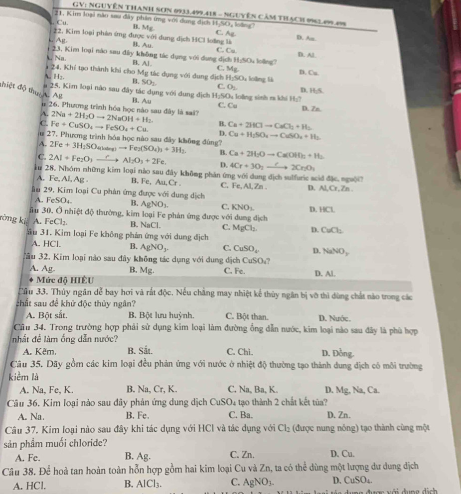 GV: NGUYÊN THANH SơN 0933.499.418 - NgUyễN CÂM THẠcH 0962.099.498
21. Kim loại não sau đây phân ứng với dung địch. Cu. H_2SO_. C. Ag.  loding?
B. Mg. D. As.
22. Kim loại phân ứng được với dung địch HCl loãng là
L. Ag.
B. Au. C. Cu. D. Al.
23. Kim loại nào sau đây không tác dụng với dung địch H_2SO_4 loing?
 Na. B. AI. C. Mg D. Cu.
24. Khí tạo thành khi cho Mg :  tác dụng với dung địch H_2SO_4 lolìng là
A. H_2. B. SO_2. C. O_2. H_2S.
D.
đhiệt độ thườ A. Ag
n 25. Kim loại nào sau đây tác dụng với dung địch H_2SO_4 loǎng sinh ra khí H_2
B. Au C. Cu D. Zn.
u 26. Phương trình hóa học nào sau đây là sai?
A.
C. 2Na+2H_2Oto 2NaOH+H_2.
u 27 Fe+CuSO_4to FeSO_4+Cu.
B. Ca+2HClto CaCl_2+H_2
D. Cu+H_2SO_4to CuSO_4+H_2.
7. Phương trình hóa học nào sau đây không đúng?
A. 2Fe+3H_2SO loang)to Fe_2(SO_4)_3+3H_2. B. Ca+2H_2Oto Ca(OH)_2+H_2
C. 2Al+Fe_2O_3xrightarrow rAl_2O_3+2Fe. D. 4Cr+3O_2to 2Cr_2O_3
ầu 28. Nhóm những kim loại nào sau đây không phản ứng với dung địch sulfuric acid đặc, nguời?
A. Fe, Al, Ag . B. Fe, A Au.Cr C, Fe,Al,Zn. D. Al,Cr,Zn
Mu 29. Kim loại Cu phản ứng được với dung dịch
A. Fe SO 4 B. AgNO_3. C. KNO_3. D. HCl.
ầu 30. Ở nhiệt độ thường, kim loại Fe phản ứng được với dung dịch
ròng ki A. FeCl_2. B. NaCl. C. MgCl_2.
D. CuCl_2
ầu 31. Kim loại Fe không phản ứng với dung dịch
A. HCl. B. AgNO_3.
C. CuSO_4.
D. NaNO_y
3âu 32. Kim loại nào sau đây không tác dụng với dung dịch CuSO_4
A. Ag. B. Mg. C. Fe. D. Al.
Mức độ HIÊU
Câu 33. Thủy ngân dễ bay hơi và rắt độc. Nếu chẳng may nhiệt kế thủy ngân bị vỡ thì dùng chất nào trong các
chất sau để khử độc thủy ngân?
A. Bột sắt. B. Bột lưu huỳnh. C. Bột than. D. Nước.
Câu 34. Trong trường hợp phải sử dụng kim loại làm đường ống dẫn nước, kim loại nào sau đây là phù hợp
nhất đề làm ống dẫn nước?
A. Kẽm. B. Sắt. C. Chì. D. Đồng.
Câu 35. Dãy gồm các kim loại đều phản ứng với nước ở nhiệt độ thường tạo thành dung địch có môi trường
kiềm là
A. Na, Fe, K. B. Na, Cr, K. C. Na, Ba, K. D. Mg, Na, Ca.
Câu 36. Kim loại nào sau đây phản ứng dung dịch CuSO_4 tạo thành 2 chất kết tủa?
A. Na. B. Fe. C. Ba. D. Zn.
Câu 37. Kim loại nào sau đây khi tác dụng với HCl và tác dụng với Cl_2 (được nung nóng) tạo thành cùng một
sản phẩm muối chloride?
A. Fe. B. Ag. C. Zn. D. Cu.
Câu 38. Để hoà tan hoàn toàn hỗn hợp gồm hai kim loại Cu và Zn, ta có thể dùng một lượng dư dung dịch
A. HCl. B. AlCl_3. C. AgNO_3. D. CuSO_4.
dụng được với dụng dịch