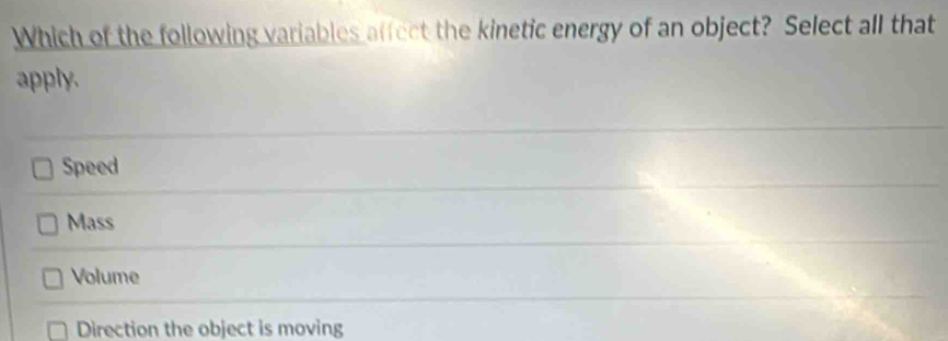 Which of the following variables affect the kinetic energy of an object? Select all that
apply.
Speed
Mass
Volume
Direction the object is moving