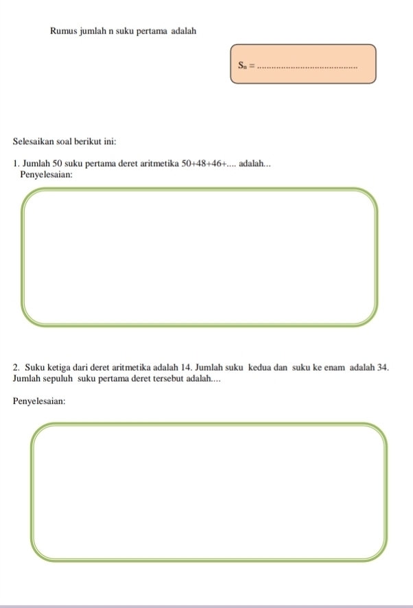 Rumus jumlah n suku pertama adalah 
_ S_n=
Selesaikan soal berikut ini: 
1. Jumlah 50 suku pertama deret aritmetika 50+48+46+... adalah... 
Penyelesaian: 
2. Suku ketiga dari deret aritmetika adalah 14. Jumlah suku kedua dan suku ke enam adalah 34. 
Jumlah sepuluh suku pertama deret tersebut adalah.... 
Penyelesaian: