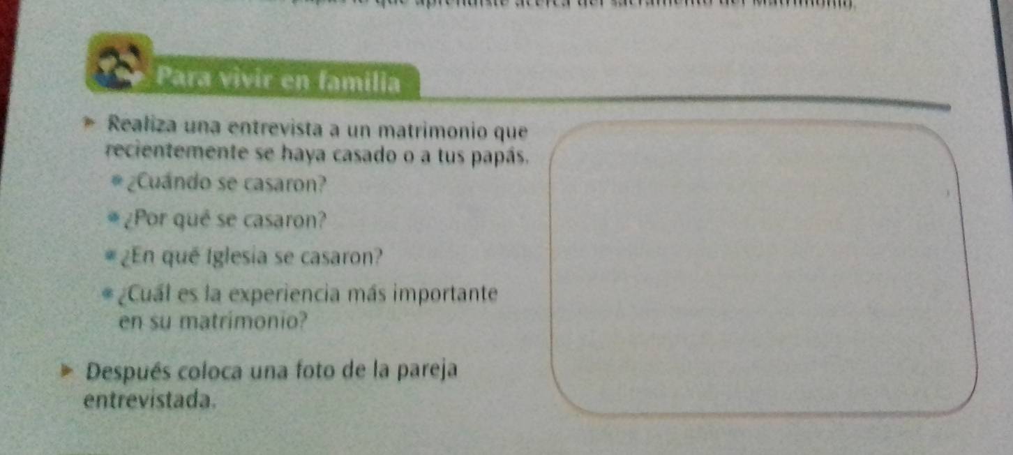 Para vivir en familia 
Realiza una entrevista a un matrimonio que 
recientemente se haya casado o a tus papás. 
¿Cuándo se casaron? 
¿Por qué se casaron? 
¿En qué Iglesia se casaron? 
¿Cuál es la experiencia más importante 
en su matrimonio? 
Después coloca una foto de la pareja 
entrevístada.