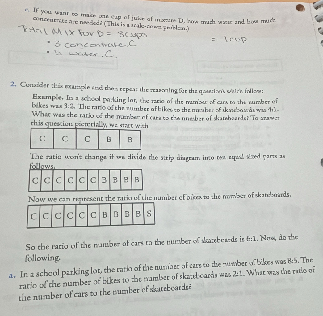 If you want to make one cup of juice of mixture D, how much water and how much 
concentrate are needed? (This is a scale-down problem.) 
2. Consider this example and then repeat the reasoning for the questions which follow: 
Example. In a school parking lot, the ratio of the number of cars to the number of 
bikes was 3:2. The ratio of the number of bikes to the number of skateboards was 4:1. 
What was the ratio of the number of cars to the number of skateboards? To answer 
this question pictorially, we start with 
The ratio won't change if we divide the strip diagram into ten equal sized parts as 
Now we can represent the ratio of the number of bikes to the number of skateboards. 
So the ratio of the number of cars to the number of skateboards is 6:1. Now, do the 
following. 
a. In a school parking lot, the ratio of the number of cars to the number of bikes was 8:5. The 
ratio of the number of bikes to the number of skateboards was 2:1. What was the ratio of 
the number of cars to the number of skateboards?