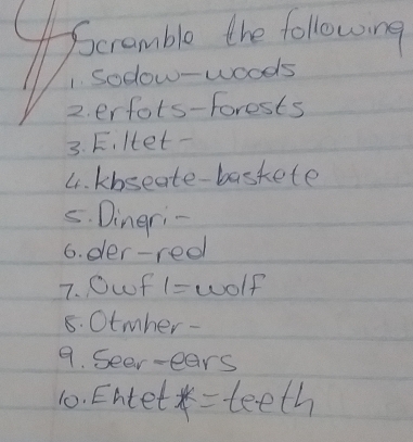 Scramble the following 
1. Sodow-woods 
2. erfots-Forests 
3. F. Het- 
4. kbseate-baskete 
5. Dingri- 
6. der-red 
7. 0wf 1= wolf 
8. Otmher- 
9. Seer-ears 
10. Entet *= teeth