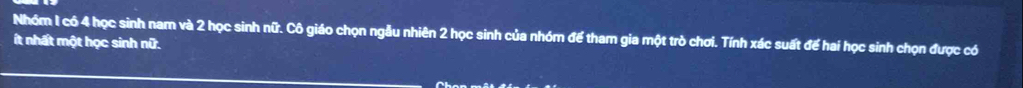 Nhóm 1 có 4 học sinh nam và 2 học sinh nữ. Cô giáo chọn ngẫu nhiên 2 học sinh của nhóm để tham gia một trò chơi. Tính xác suất để hai học sinh chọn được có 
ít nhất một học sinh nữ.