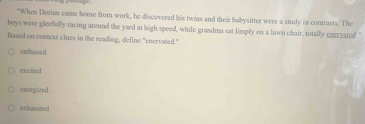 "When Dorian came home from work, he discovered his twins and their babysitter were a study in contrasts. The
boys were gleefully racing around the yard at high speed, while grandma sat limply on a lawn chair, totally enervated."
Based on context clues in the reading, define "enervated."
enthused
excited
energized
exhausted