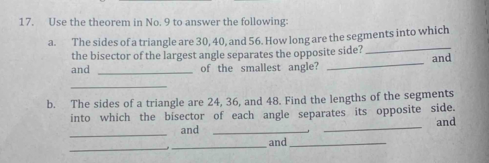 Use the theorem in No. 9 to answer the following: 
a. The sides of a triangle are 30, 40, and 56. How long are the segments into which 
the bisector of the largest angle separates the opposite side? 
_ 
and _of the smallest angle? _and 
_ 
b. The sides of a triangle are 24, 36, and 48. Find the lengths of the segments 
into which the bisector of each angle separates its opposite side. 
_ 
and __and 
_ 
_and_