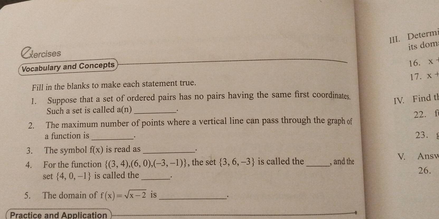 Determ 
its dom 
xercises 
Vocabulary and Concepts 
16. x-
17. x+
Fill in the blanks to make each statement true. 
1. Suppose that a set of ordered pairs has no pairs having the same first coordinates. 
IV. Find tl 
Such a set is called a(n) _ 
. 
22. f
2. The maximum number of points where a vertical line can pass through the graph of 
a function is _23. 
. 
3. The symbol f(x) is read as_ 
. 
4. For the function  (3,4),(6,0),(-3,-1) , the set  3,6,-3 is called the_ , and the V. Ansv 
26. 
set  4,0,-1 is called the_ . 
5. The domain of f(x)=sqrt(x-2) is_ 
· 
Practice and Application